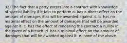 32) The fact that a party enters into a contract with knowledge of special liability if it fails to perform a. has a direct effect on the amount of damages that will be awarded against it. b. has no material effect on the amount of damages that will be awarded against it. c. has the effect of rendering the contract a nullity in the event of a breach. d. has a minimal effect on the amount of damages that will be awarded against it. e. none of the above