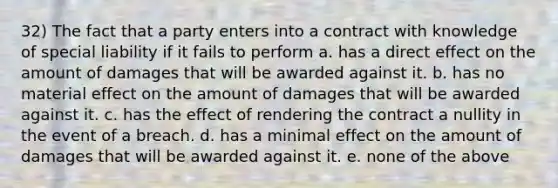 32) The fact that a party enters into a contract with knowledge of special liability if it fails to perform a. has a direct effect on the amount of damages that will be awarded against it. b. has no material effect on the amount of damages that will be awarded against it. c. has the effect of rendering the contract a nullity in the event of a breach. d. has a minimal effect on the amount of damages that will be awarded against it. e. none of the above