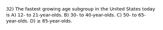 32) The fastest growing age subgroup in the United States today is A) 12- to 21-year-olds. B) 30- to 40-year-olds. C) 50- to 65-year-olds. D) ≥ 85-year-olds.