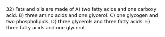 32) Fats and oils are made of A) two fatty acids and one carboxyl acid. B) three amino acids and one glycerol. C) one glycogen and two phospholipids. D) three glycerols and three fatty acids. E) three fatty acids and one glycerol.