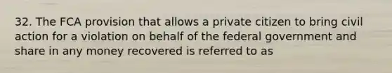 32. The FCA provision that allows a private citizen to bring civil action for a violation on behalf of the federal government and share in any money recovered is referred to as