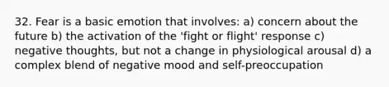 32. Fear is a basic emotion that involves: a) concern about the future b) the activation of the 'fight or flight' response c) negative thoughts, but not a change in physiological arousal d) a complex blend of negative mood and self-preoccupation