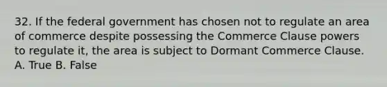 32. If the federal government has chosen not to regulate an area of commerce despite possessing the Commerce Clause powers to regulate it, the area is subject to Dormant Commerce Clause. A. True B. False