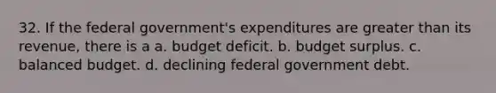 32. If the federal government's expenditures are greater than its revenue, there is a a. budget deficit. b. budget surplus. c. balanced budget. d. declining federal government debt.