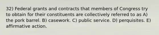 32) Federal grants and contracts that members of Congress try to obtain for their constituents are collectively referred to as A) the pork barrel. B) casework. C) public service. D) perquisites. E) affirmative action.