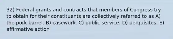 32) Federal grants and contracts that members of Congress try to obtain for their constituents are collectively referred to as A) the pork barrel. B) casework. C) public service. D) perquisites. E) affirmative action