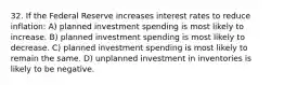 32. If the Federal Reserve increases interest rates to reduce inflation: A) planned investment spending is most likely to increase. B) planned investment spending is most likely to decrease. C) planned investment spending is most likely to remain the same. D) unplanned investment in inventories is likely to be negative.