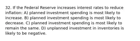 32. If the Federal Reserve increases interest rates to reduce inflation: A) planned investment spending is most likely to increase. B) planned investment spending is most likely to decrease. C) planned investment spending is most likely to remain the same. D) unplanned investment in inventories is likely to be negative.