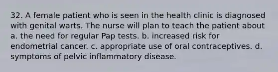 32. A female patient who is seen in the health clinic is diagnosed with genital warts. The nurse will plan to teach the patient about a. the need for regular Pap tests. b. increased risk for endometrial cancer. c. appropriate use of oral contraceptives. d. symptoms of pelvic inflammatory disease.