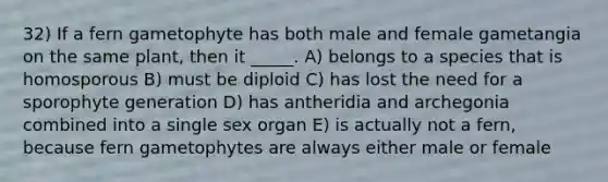 32) If a fern gametophyte has both male and female gametangia on the same plant, then it _____. A) belongs to a species that is homosporous B) must be diploid C) has lost the need for a sporophyte generation D) has antheridia and archegonia combined into a single sex organ E) is actually not a fern, because fern gametophytes are always either male or female