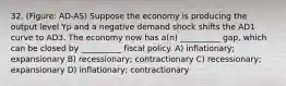 32. (Figure: AD-AS) Suppose the economy is producing the output level Yp and a negative demand shock shifts the AD1 curve to AD3. The economy now has a(n) __________ gap, which can be closed by __________ fiscal policy. A) inflationary; expansionary B) recessionary; contractionary C) recessionary; expansionary D) inflationary; contractionary