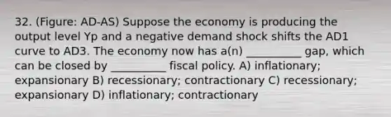 32. (Figure: AD-AS) Suppose the economy is producing the output level Yp and a negative demand shock shifts the AD1 curve to AD3. The economy now has a(n) __________ gap, which can be closed by __________ fiscal policy. A) inflationary; expansionary B) recessionary; contractionary C) recessionary; expansionary D) inflationary; contractionary