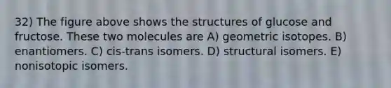 32) The figure above shows the structures of glucose and fructose. These two molecules are A) geometric isotopes. B) enantiomers. C) cis-trans isomers. D) structural isomers. E) nonisotopic isomers.