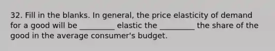 32. Fill in the blanks. In general, the price elasticity of demand for a good will be _________ elastic the _________ the share of the good in the average consumer's budget.