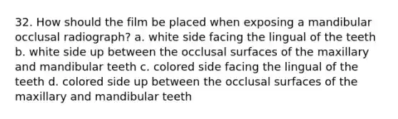 32. How should the film be placed when exposing a mandibular occlusal radiograph? a. white side facing the lingual of the teeth b. white side up between the occlusal surfaces of the maxillary and mandibular teeth c. colored side facing the lingual of the teeth d. colored side up between the occlusal surfaces of the maxillary and mandibular teeth