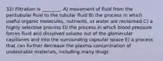 32) Filtration is ________. A) movement of fluid from the peritubular fluid to the tubular fluid B) the process in which useful organic molecules, nutrients, or water are reclaimed C) a highly selective process D) the process in which blood pressure forces fluid and dissolved solutes out of the glomerular capillaries and into the surrounding capsular space E) a process that can further decrease the plasma concentration of undesirable materials, including many drugs