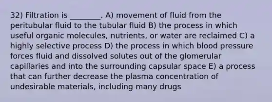 32) Filtration is ________. A) movement of fluid from the peritubular fluid to the tubular fluid B) the process in which useful organic molecules, nutrients, or water are reclaimed C) a highly selective process D) the process in which blood pressure forces fluid and dissolved solutes out of the glomerular capillaries and into the surrounding capsular space E) a process that can further decrease the plasma concentration of undesirable materials, including many drugs