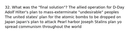 32. What was the "final solution"? The allied operation for D-Day Adolf Hilter's plan to mass-exterminate "undesirable" peoples The united states' plan for the atomic bombs to be dropped on Japan Japan's plan to attack Pearl harbor Joseph Stalins plan yo spread communism throughout the world