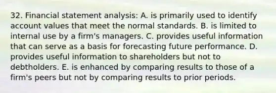 32. Financial statement analysis: A. is primarily used to identify account values that meet the normal standards. B. is limited to internal use by a firm's managers. C. provides useful information that can serve as a basis for forecasting future performance. D. provides useful information to shareholders but not to debtholders. E. is enhanced by comparing results to those of a firm's peers but not by comparing results to prior periods.