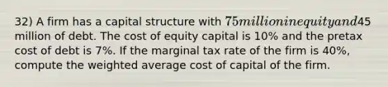 32) A firm has a capital structure with 75 million in equity and45 million of debt. The cost of equity capital is 10% and the pretax cost of debt is 7%. If the marginal tax rate of the firm is 40%, compute the <a href='https://www.questionai.com/knowledge/koL1NUNNcJ-weighted-average' class='anchor-knowledge'>weighted average</a> cost of capital of the firm.