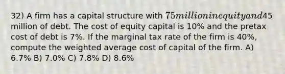 32) A firm has a capital structure with 75 million in equity and45 million of debt. The cost of equity capital is 10% and the pretax cost of debt is 7%. If the marginal tax rate of the firm is 40%, compute the weighted average cost of capital of the firm. A) 6.7% B) 7.0% C) 7.8% D) 8.6%