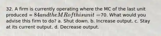 32. A firm is currently operating where the MC of the last unit produced = 84 and the MR of this unit =70. What would you advise this firm to do? a. Shut down. b. Increase output. c. Stay at its current output. d. Decrease output.