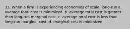 32. When a firm is experiencing economies of scale, long-run a. average total cost is minimized. b. average total cost is greater than long-run marginal cost. c. average total cost is less than long-run marginal cost. d. marginal cost is minimized.