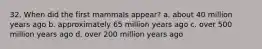 32. When did the first mammals appear?​ a. ​about 40 million years ago b. ​approximately 65 million years ago c. ​over 500 million years ago d. ​over 200 million years ago