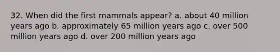 32. When did the first mammals appear?​ a. ​about 40 million years ago b. ​approximately 65 million years ago c. ​over 500 million years ago d. ​over 200 million years ago