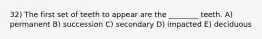 32) The first set of teeth to appear are the ________ teeth. A) permanent B) succession C) secondary D) impacted E) deciduous