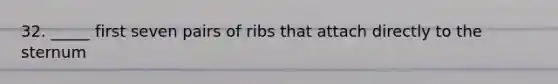 32. _____ first seven pairs of ribs that attach directly to the sternum