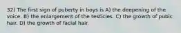 32) The first sign of puberty in boys is A) the deepening of the voice. B) the enlargement of the testicles. C) the growth of pubic hair. D) the growth of facial hair.