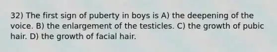 32) The first sign of puberty in boys is A) the deepening of the voice. B) the enlargement of the testicles. C) the growth of pubic hair. D) the growth of facial hair.