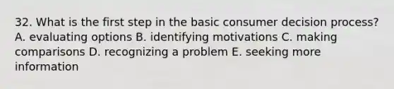 32. What is the first step in the basic consumer decision process? A. evaluating options B. identifying motivations C. making comparisons D. recognizing a problem E. seeking more information