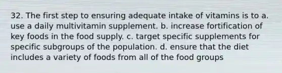 32. The first step to ensuring adequate intake of vitamins is to a. use a daily multivitamin supplement. b. increase fortification of key foods in the food supply. c. target specific supplements for specific subgroups of the population. d. ensure that the diet includes a variety of foods from all of the food groups