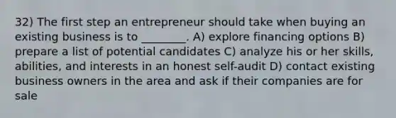 32) The first step an entrepreneur should take when buying an existing business is to ________. A) explore financing options B) prepare a list of potential candidates C) analyze his or her skills, abilities, and interests in an honest self-audit D) contact existing business owners in the area and ask if their companies are for sale