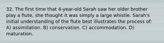 32. The first time that 4-year-old Sarah saw her older brother play a flute, she thought it was simply a large whistle. Sarah's initial understanding of the flute best illustrates the process of: A) assimilation. B) conservation. C) accommodation. D) maturation.