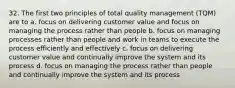 32. The first two principles of total quality management (TQM) are to a. focus on delivering customer value and focus on managing the process rather than people b. focus on managing processes rather than people and work in teams to execute the process efficiently and effectively c. focus on delivering customer value and continually improve the system and its process d. focus on managing the process rather than people and continually improve the system and its process