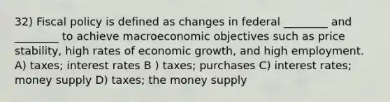 32) Fiscal policy is defined as changes in federal ________ and ________ to achieve macroeconomic objectives such as price stability, high rates of economic growth, and high employment. A) taxes; interest rates B ) taxes; purchases C) interest rates; money supply D) taxes; the money supply