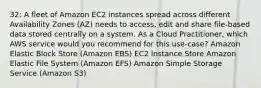 32: A fleet of Amazon EC2 instances spread across different Availability Zones (AZ) needs to access, edit and share file-based data stored centrally on a system. As a Cloud Practitioner, which AWS service would you recommend for this use-case? Amazon Elastic Block Store (Amazon EBS) EC2 Instance Store Amazon Elastic File System (Amazon EFS) Amazon Simple Storage Service (Amazon S3)