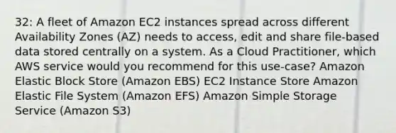 32: A fleet of Amazon EC2 instances spread across different Availability Zones (AZ) needs to access, edit and share file-based data stored centrally on a system. As a Cloud Practitioner, which AWS service would you recommend for this use-case? Amazon Elastic Block Store (Amazon EBS) EC2 Instance Store Amazon Elastic File System (Amazon EFS) Amazon Simple Storage Service (Amazon S3)