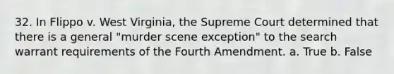 32. In Flippo v. West Virginia, the Supreme Court determined that there is a general "murder scene exception" to the search warrant requirements of the Fourth Amendment. a. True b. False