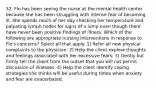 32. Flo has been seeing the nurse at the mental health center because she has been struggling with intense fear of becoming ill. She spends much of her day checking her temperature and palpating lymph nodes for signs of a lump even though there have never been positive findings of illness. Which of the following are appropriate nursing interventions in response to Flo's concerns? Select all that apply. 1) Refer all new physical complaints to the physician. 2) Help the client explore thoughts and feelings associated with her excessive fears. 3) Gently but firmly tell the client from the outset that you will not permit discussion of illnesses. 4) Help the client identify coping strategies she thinks will be useful during times when anxiety and fear are exacerbated.