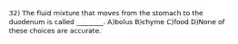 32) The fluid mixture that moves from the stomach to the duodenum is called ________. A)bolus B)chyme C)food D)None of these choices are accurate.