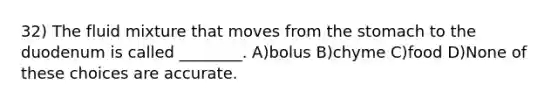 32) The fluid mixture that moves from <a href='https://www.questionai.com/knowledge/kLccSGjkt8-the-stomach' class='anchor-knowledge'>the stomach</a> to the duodenum is called ________. A)bolus B)chyme C)food D)None of these choices are accurate.