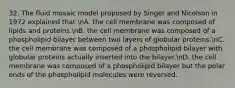 32. The fluid mosaic model proposed by Singer and Nicolson in 1972 explained that nA. the cell membrane was composed of lipids and proteins.nB. the cell membrane was composed of a phospholipid bilayer between two layers of globular proteins.nC. the cell membrane was composed of a phospholipid bilayer with globular proteins actually inserted into the bilayer.nD. the cell membrane was composed of a phospholipid bilayer but the polar ends of the phospholipid molecules were reversed.