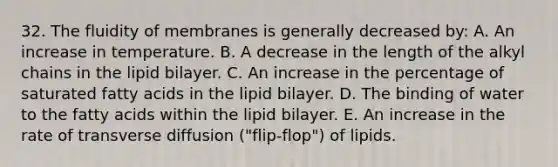 32. The fluidity of membranes is generally decreased by: A. An increase in temperature. B. A decrease in the length of the alkyl chains in the lipid bilayer. C. An increase in the percentage of saturated fatty acids in the lipid bilayer. D. The binding of water to the fatty acids within the lipid bilayer. E. An increase in the rate of transverse diffusion ("flip-flop") of lipids.