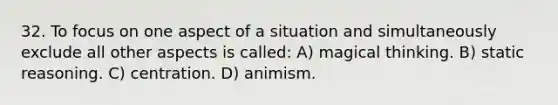 32. To focus on one aspect of a situation and simultaneously exclude all other aspects is called: A) magical thinking. B) static reasoning. C) centration. D) animism.