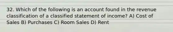 32. Which of the following is an account found in the revenue classification of a classified statement of income? A) Cost of Sales B) Purchases C) Room Sales D) Rent