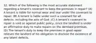 32. Which of the following is the most accurate statement regarding a tenant's covenant to keep the premises in repair? (A) A tenant is liable for normal wear and tear under the covenant to repair. (B) A tenant is liable under such a covenant for all defects, including the acts of God. (C) A tenant's covenant to repair is void as against public policy, since the landlord is under an affirmative duty to make repairs on the demised premises. (D) The tenant's duty to keep the premises in good repair relieves the landlord of his obligation to disclose the existence of any latent defects.